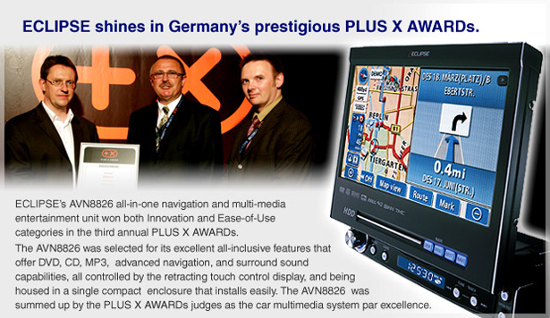 ECLIPSE's AVN8626 all-in-one navigation and mutti-media entertainment unit won both lnnovation and Ease-of-Use categories in the third annual PLUS X AWARDs.  The AVN8826 was selected tor its excellent all-inclusive features that offer DVD, CD, MP3, advanced navigation, and surround sound capabilities, all controlled by the retracting touch control display. and being housed in a single compact enclosure that installs easily. The AVN8826 was summed up by the PLUS X AWARDs judges as the car multimedia system par excellence. 